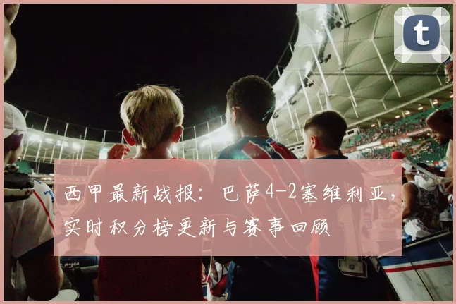 西甲最新战报：巴萨4-2塞维利亚，实时积分榜更新与赛事回顾