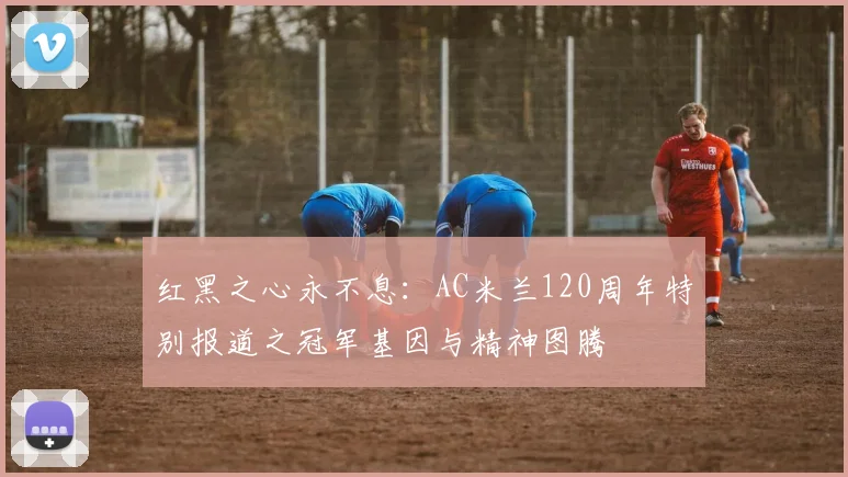 红黑之心永不息:AC米兰120周年特别报道之冠军基因与精神图腾